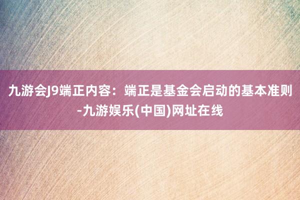 九游会J9端正内容：端正是基金会启动的基本准则-九游娱乐(中国)网址在线