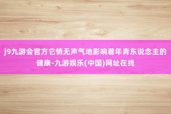 j9九游会官方它悄无声气地影响着年青东说念主的健康-九游娱乐(中国)网址在线