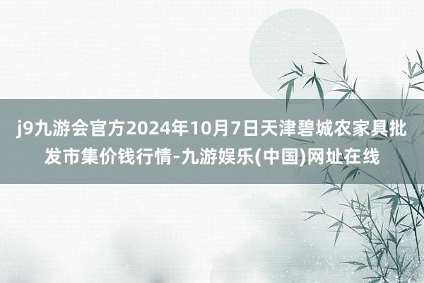 j9九游会官方2024年10月7日天津碧城农家具批发市集价钱行情-九游娱乐(中国)网址在线