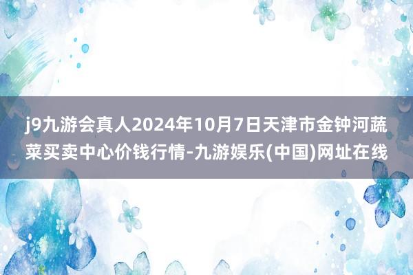 j9九游会真人2024年10月7日天津市金钟河蔬菜买卖中心价钱行情-九游娱乐(中国)网址在线