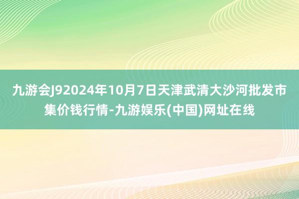 九游会J92024年10月7日天津武清大沙河批发市集价钱行情-九游娱乐(中国)网址在线