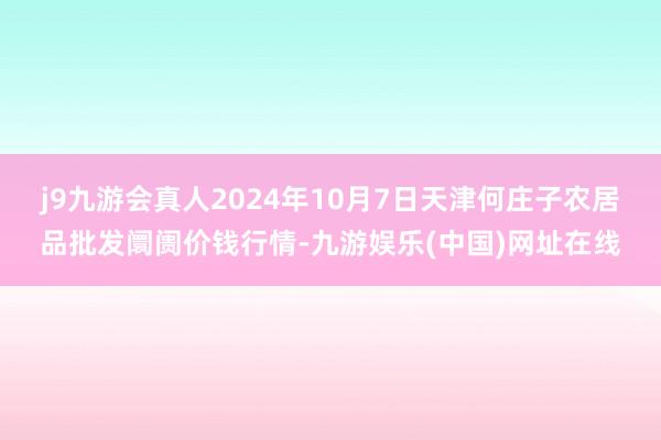 j9九游会真人2024年10月7日天津何庄子农居品批发阛阓价钱行情-九游娱乐(中国)网址在线