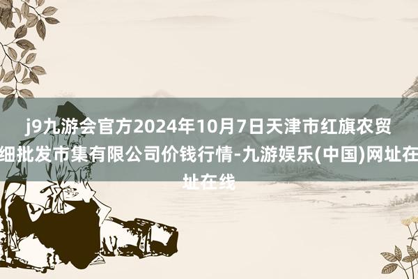 j9九游会官方2024年10月7日天津市红旗农贸详细批发市集有限公司价钱行情-九游娱乐(中国)网址在线