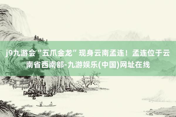 j9九游会“五爪金龙”现身云南孟连！孟连位于云南省西南部-九游娱乐(中国)网址在线