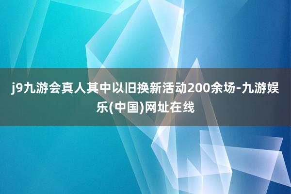 j9九游会真人其中以旧换新活动200余场-九游娱乐(中国)网址在线