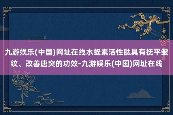 九游娱乐(中国)网址在线水蛭素活性肽具有抚平皱纹、改善唐突的功效-九游娱乐(中国)网址在线