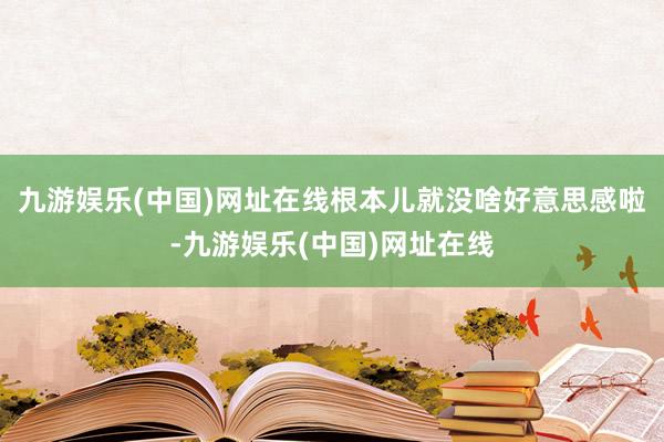 九游娱乐(中国)网址在线根本儿就没啥好意思感啦-九游娱乐(中国)网址在线