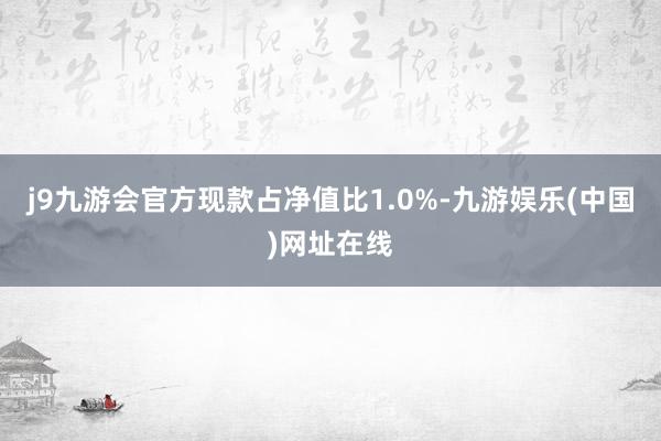 j9九游会官方现款占净值比1.0%-九游娱乐(中国)网址在线