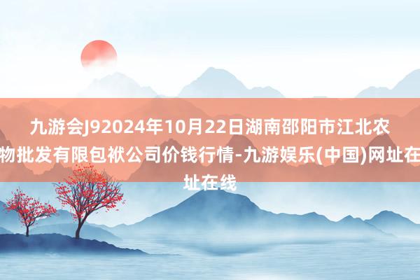 九游会J92024年10月22日湖南邵阳市江北农产物批发有限包袱公司价钱行情-九游娱乐(中国)网址在线