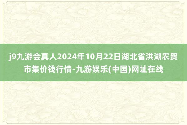 j9九游会真人2024年10月22日湖北省洪湖农贸市集价钱行情-九游娱乐(中国)网址在线