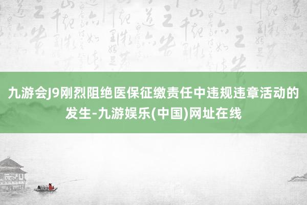 九游会J9刚烈阻绝医保征缴责任中违规违章活动的发生-九游娱乐(中国)网址在线