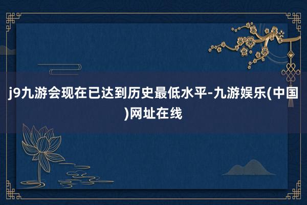 j9九游会现在已达到历史最低水平-九游娱乐(中国)网址在线