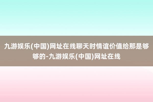 九游娱乐(中国)网址在线聊天时情谊价值给那是够够的-九游娱乐(中国)网址在线