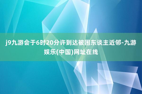 j9九游会于6时20分许到达被困东谈主近邻-九游娱乐(中国)网址在线