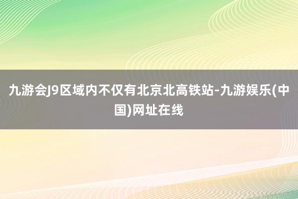 九游会J9区域内不仅有北京北高铁站-九游娱乐(中国)网址在线