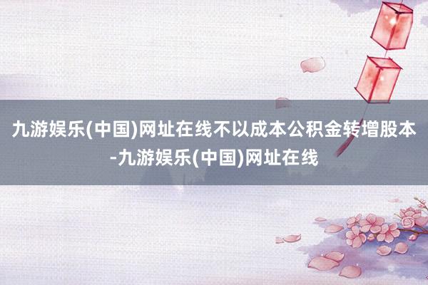 九游娱乐(中国)网址在线不以成本公积金转增股本-九游娱乐(中国)网址在线