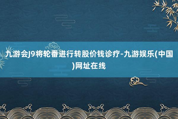 九游会J9将轮番进行转股价钱诊疗-九游娱乐(中国)网址在线