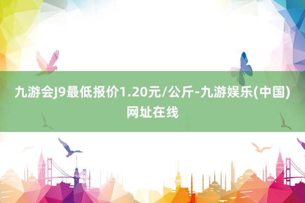 九游会J9最低报价1.20元/公斤-九游娱乐(中国)网址在线