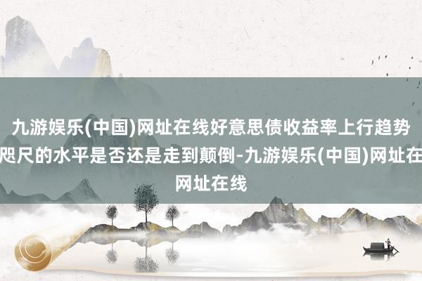 九游娱乐(中国)网址在线好意思债收益率上行趋势在咫尺的水平是否还是走到颠倒-九游娱乐(中国)网址在线