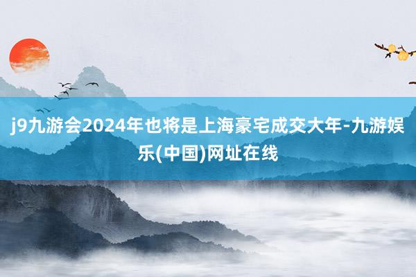 j9九游会2024年也将是上海豪宅成交大年-九游娱乐(中国)网址在线