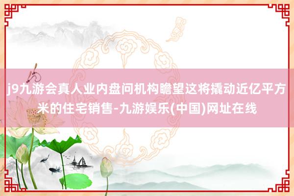 j9九游会真人业内盘问机构瞻望这将撬动近亿平方米的住宅销售-九游娱乐(中国)网址在线