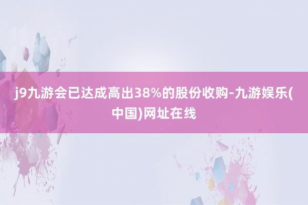 j9九游会已达成高出38%的股份收购-九游娱乐(中国)网址在线