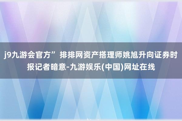 j9九游会官方” 排排网资产搭理师姚旭升向证券时报记者暗意-九游娱乐(中国)网址在线