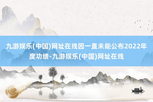 九游娱乐(中国)网址在线因一直未能公布2022年度功绩-九游娱乐(中国)网址在线