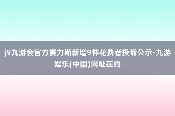 j9九游会官方赛力斯新增9件花费者投诉公示-九游娱乐(中国)网址在线