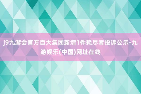 j9九游会官方百大集团新增1件耗尽者投诉公示-九游娱乐(中国)网址在线