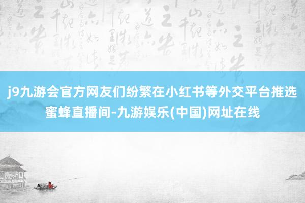 j9九游会官方网友们纷繁在小红书等外交平台推选蜜蜂直播间-九游娱乐(中国)网址在线