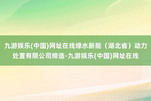 九游娱乐(中国)网址在线绿水新能（湖北省）动力处置有限公司缔造-九游娱乐(中国)网址在线