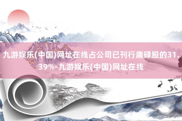 九游娱乐(中国)网址在线占公司已刊行庸碌股的31.39%-九游娱乐(中国)网址在线