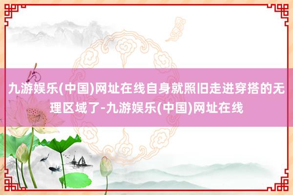 九游娱乐(中国)网址在线自身就照旧走进穿搭的无理区域了-九游娱乐(中国)网址在线