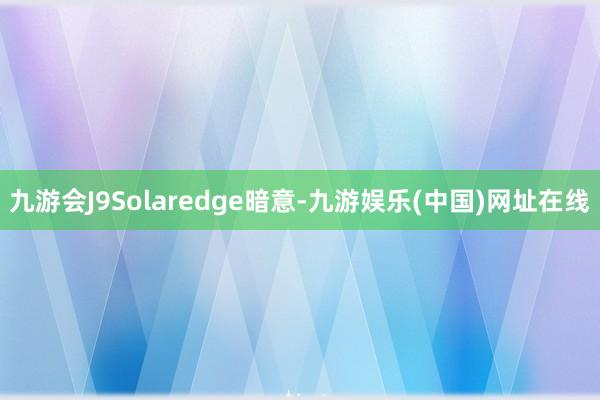 九游会J9Solaredge暗意-九游娱乐(中国)网址在线