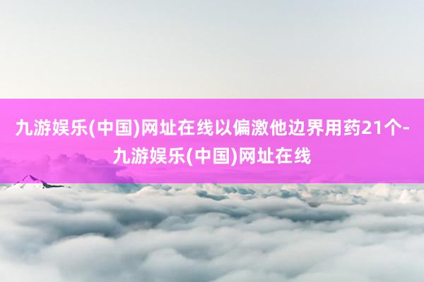 九游娱乐(中国)网址在线以偏激他边界用药21个-九游娱乐(中国)网址在线