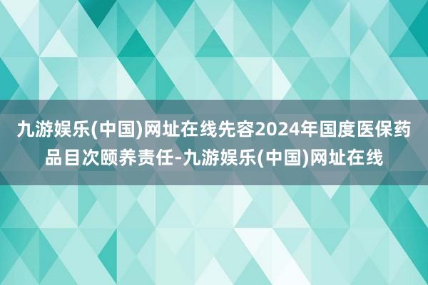 九游娱乐(中国)网址在线先容2024年国度医保药品目次颐养责任-九游娱乐(中国)网址在线