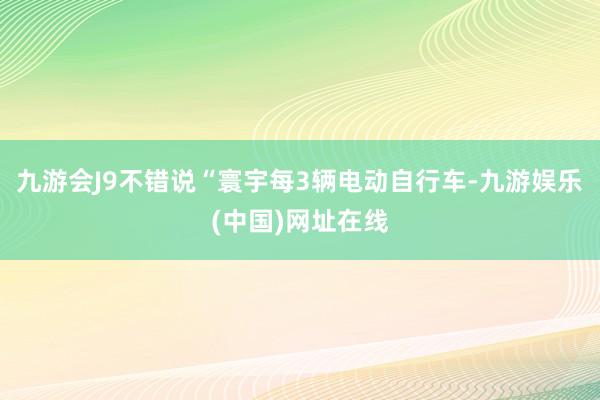 九游会J9不错说“寰宇每3辆电动自行车-九游娱乐(中国)网址在线