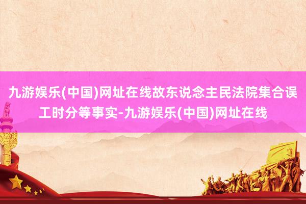 九游娱乐(中国)网址在线故东说念主民法院集合误工时分等事实-九游娱乐(中国)网址在线