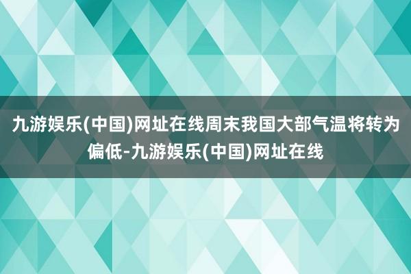 九游娱乐(中国)网址在线周末我国大部气温将转为偏低-九游娱乐(中国)网址在线