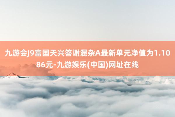 九游会J9富国天兴答谢混杂A最新单元净值为1.1086元-九游娱乐(中国)网址在线