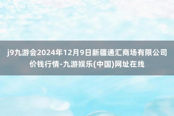 j9九游会2024年12月9日新疆通汇商场有限公司价钱行情-九游娱乐(中国)网址在线