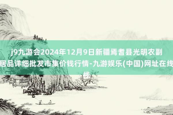 j9九游会2024年12月9日新疆焉耆县光明农副居品详细批发市集价钱行情-九游娱乐(中国)网址在线