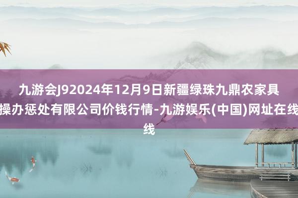 九游会J92024年12月9日新疆绿珠九鼎农家具操办惩处有限公司价钱行情-九游娱乐(中国)网址在线