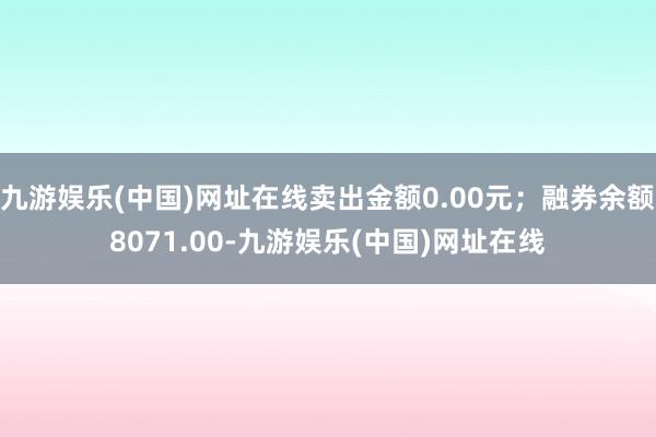 九游娱乐(中国)网址在线卖出金额0.00元；融券余额8071.00-九游娱乐(中国)网址在线