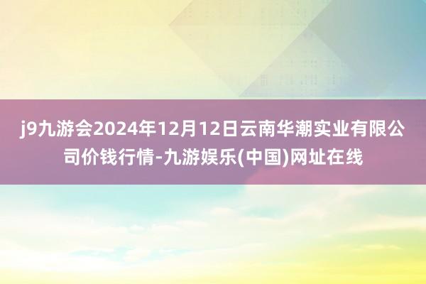 j9九游会2024年12月12日云南华潮实业有限公司价钱行情-九游娱乐(中国)网址在线