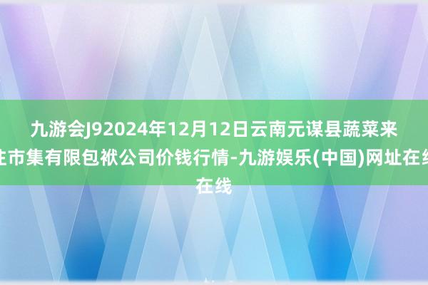 九游会J92024年12月12日云南元谋县蔬菜来往市集有限包袱公司价钱行情-九游娱乐(中国)网址在线