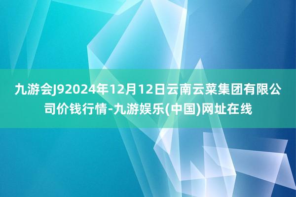 九游会J92024年12月12日云南云菜集团有限公司价钱行情-九游娱乐(中国)网址在线