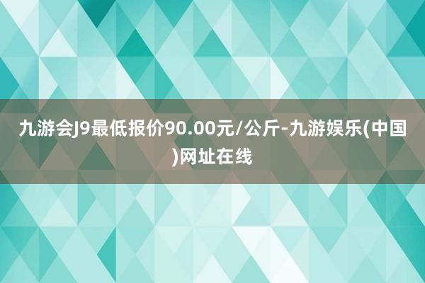 九游会J9最低报价90.00元/公斤-九游娱乐(中国)网址在线