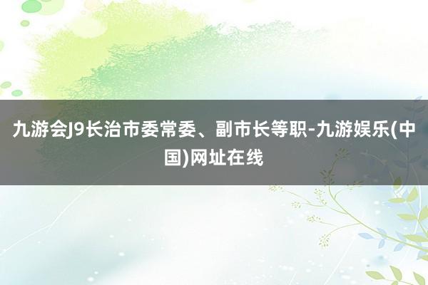 九游会J9长治市委常委、副市长等职-九游娱乐(中国)网址在线